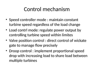 Control mechanism
• Speed controller mode : maintain constant
turbine speed regardless of the load change
• Load contrl mode: regulate power output by
controlling turbine speed within limites
• Valve position control : direct control of wickate
gate to manage flow precisely
• Droop control : implement proportional speed
drop with increasing load to share load between
multiple turbines
 