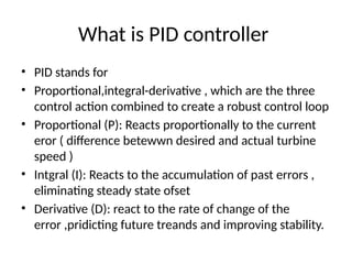 What is PID controller
• PID stands for
• Proportional,integral-derivative , which are the three
control action combined to create a robust control loop
• Proportional (P): Reacts proportionally to the current
eror ( difference betewwn desired and actual turbine
speed )
• Intgral (I): Reacts to the accumulation of past errors ,
eliminating steady state ofset
• Derivative (D): react to the rate of change of the
error ,pridicting future treands and improving stability.
 