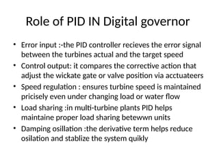 Role of PID IN Digital governor
• Error input :-the PID controller recieves the error signal
between the turbines actual and the target speed
• Control output: it compares the corrective action that
adjust the wickate gate or valve position via acctuateers
• Speed regulation : ensures turbine speed is maintained
pricisely even under changing load or water flow
• Load sharing :in multi-turbine plants PID helps
maintaine proper load sharing betewwn units
• Damping osillation :the derivative term helps reduce
osilation and stablize the system quikly
 