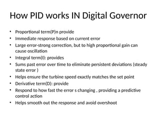 How PID works IN Digital Governor
• Proportional term(P)n provide
• Immediate response based on current error
• Large error-strong correction, but to high proportional gain can
cause oscillation
• Integral term(I): provides
• Sums past error over time to eliminate persistent deviations (steady
state error )
• Helps ensure the turbine speed exactly matches the set point
• Derivative term(D): provide
• Respond to how fast the error s changing , providing a predictive
control action
• Helps smooth out the response and avoid overshoot
 