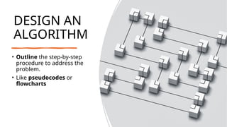 DESIGN AN
ALGORITHM
• Outline the step-by-step
procedure to address the
problem.
• Like pseudocodes or
flowcharts
 