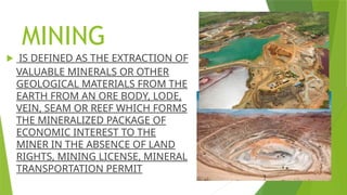 MINING
 IS DEFINED AS THE EXTRACTION OF
VALUABLE MINERALS OR OTHER
GEOLOGICAL MATERIALS FROM THE
EARTH FROM AN ORE BODY, LODE,
VEIN, SEAM OR REEF WHICH FORMS
THE MINERALIZED PACKAGE OF
ECONOMIC INTEREST TO THE
MINER IN THE ABSENCE OF LAND
RIGHTS, MINING LICENSE, MINERAL
TRANSPORTATION PERMIT
 