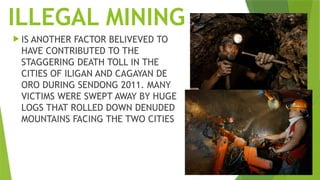 ILLEGAL MINING
 IS ANOTHER FACTOR BELIVEVED TO
HAVE CONTRIBUTED TO THE
STAGGERING DEATH TOLL IN THE
CITIES OF ILIGAN AND CAGAYAN DE
ORO DURING SENDONG 2011. MANY
VICTIMS WERE SWEPT AWAY BY HUGE
LOGS THAT ROLLED DOWN DENUDED
MOUNTAINS FACING THE TWO CITIES
 