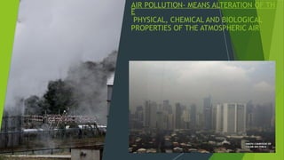 AIR POLLUTION- MEANS ALTERATION OF TH
E
PHYSICAL, CHEMICAL AND BIOLOGICAL
PROPERTIES OF THE ATMOSPHERIC AIR
 