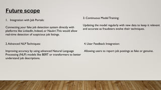 Future scope
1. Integration with Job Portals:
Connecting your fake job detection system directly with
platforms like LinkedIn, Indeed, or Naukri.This would allow
real-time detection of suspicious job listings.
2.Advanced NLP Techniques:
Improving accuracy by using advanced Natural Language
Processing (NLP) models like BERT or transformers to better
understand job descriptions.
3. Continuous Model Training:
Updating the model regularly with new data to keep it relevant
and accurate as fraudsters evolve their techniques.
4. User Feedback Integration:
Allowing users to report job postings as fake or genuine.
 