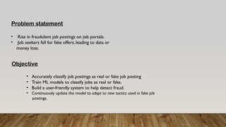 Problem statement
• Rise in fraudulent job postings on job portals.
• Job seekers fall for fake offers, leading to data or
money loss.
Objective
• Accurately classify job postings as real or fake job posting
• Train ML models to classify jobs as real or fake.
• Build a user-friendly system to help detect fraud.
• Continuously update the model to adapt to new tactics used in fake job
postings.
 