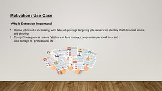 Motivation / Use Case
• Online job fraud is increasing, with fake job postings targeting job seekers for identity theft, financial scams,
and phishing
• Costly Consequences means Victims can lose money, compromise personal data, and
also damage to professional life
Why is Detection Important?
 