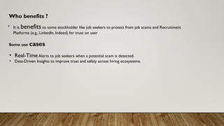 Who benefits ?
• It is benefits to some stockholder like job seekers to protect from job scams and Recruitment
Platforms (e.g., LinkedIn, Indeed) for trust on user
Some use cases
• Real-TimeAlerts to job seekers when a potential scam is detected.
• Data-Driven Insights to improve trust and safety across hiring ecosystems.
 