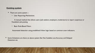 Existing system
 There are some system :-
• User Reporting Mechanisms
A manual method that allows users (job seekers, employers, moderators) to report suspicious or
fraudulent job posting
• Basic Rule-Based Filters
Automated detection using predefined if-then logic based on common scam indicators.
 Some limitations are there on above system like Not Scalable, Low Accuracy and Delayed
Detection etc
 