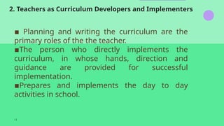 2. Teachers as Curriculum Developers and Implementers
11
▪️ Planning and writing the curriculum are the
primary roles of the the teacher.
▪️
The person who directly implements the
curriculum, in whose hands, direction and
guidance are provided for successful
implementation.
▪️
Prepares and implements the day to day
activities in school.
 