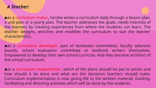 A Teacher:
▪️
as a curriculum maker, he/she writes a curriculum daily through a lesson plan,
a unit plan or a yearly plan. The teacher addresses the goals, needs interests of
the learners by creating experiences from where the students can learn. The
teacher designs, enriches and modifies the curriculum to suit the learner’
characteristics.
▪️
as a curriculum developer, part of textbooks committees, faculty selection
boards, school evaluation committee or textbook writers themselves.
Empowered to develop their own school curricula. And they become architect of
the school curriculum.
▪️
as a curriculum implementer, which of the plans should be put to action and
how should it be done and what are the decisions teachers should make.
Curriculum implementation is now giving life to the written material. Guiding,
facilitating and directing activities which will be done by the students.
 