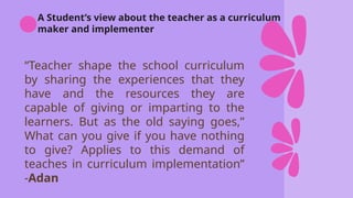 A Student’s view about the teacher as a curriculum
maker and implementer
“Teacher shape the school curriculum
by sharing the experiences that they
have and the resources they are
capable of giving or imparting to the
learners. But as the old saying goes,”
What can you give if you have nothing
to give? Applies to this demand of
teaches in curriculum implementation”
-Adan
 