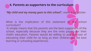 4. Parents as supporters to the curriculum
“My child and my money goes to this school”, reads a car sticker.
What is the implication of this statement to the school
curriculum?
-It simply means that the parents are the best supporters of the
school, especially because they are the ones paying for their
child’s education. Parents would be willing to pay the cost of
educating their child for as long as their children get the best
learning or schooling experiences.
 