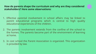 How do parents shape the curriculum and why are they considered
stakeholders? Here some observations:
1. Effective parental involvement in school affairs may be linked to
parent educational programs which is central to high quality
educational experiences of the children.
2. The parents involvement extends from the confine of the school to
the homes. The parents become part of the environment of learning
at home.
3. In cost school the Parent Association is organized. This organization
is provided by law.
 
