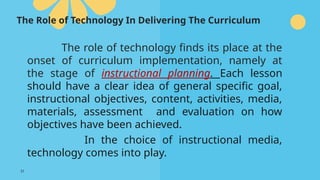 31
The Role of Technology In Delivering The Curriculum
The role of technology finds its place at the
onset of curriculum implementation, namely at
the stage of instructional planning. Each lesson
should have a clear idea of general specific goal,
instructional objectives, content, activities, media,
materials, assessment and evaluation on how
objectives have been achieved.
In the choice of instructional media,
technology comes into play.
 