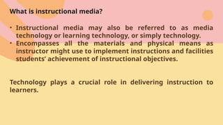 What is instructional media?
• Instructional media may also be referred to as media
technology or learning technology, or simply technology.
• Encompasses all the materials and physical means as
instructor might use to implement instructions and facilities
students’ achievement of instructional objectives.
Technology plays a crucial role in delivering instruction to
learners.
 