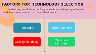 FACTORS FOR TECHNOLOGY SELECTION
In deciding on which technology to use from a wide range of media
available, the factor which to base selection are:
Practicality
Activity/Suitability
Appropriateness
Objective-
Matching
 
