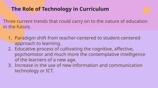 The Role of Technology in Curriculum
Three current trends that could carry on to the nature of education
in the future.
1. Paradigm shift from teacher-centered to student-centered
approach to learning.
2. Educative process of cultivating the cognitive, affective,
psychomotor and much more the contemplative intelligence
of the learners of a new age.
3. Increase in the use of new information and communication
technology or ICT.
 