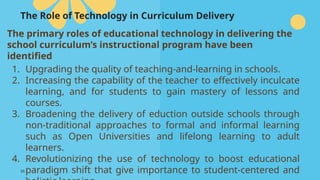 39
The Role of Technology in Curriculum Delivery
The primary roles of educational technology in delivering the
school curriculum’s instructional program have been
identified
1. Upgrading the quality of teaching-and-learning in schools.
2. Increasing the capability of the teacher to effectively inculcate
learning, and for students to gain mastery of lessons and
courses.
3. Broadening the delivery of eduction outside schools through
non-traditional approaches to formal and informal learning
such as Open Universities and lifelong learning to adult
learners.
4. Revolutionizing the use of technology to boost educational
paradigm shift that give importance to student-centered and
 