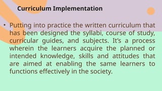Curriculum Implementation
• Putting into practice the written curriculum that
has been designed the syllabi, course of study,
curricular guides, and subjects. It’s a process
wherein the learners acquire the planned or
intended knowledge, skills and attitudes that
are aimed at enabling the same learners to
functions effectively in the society.
 