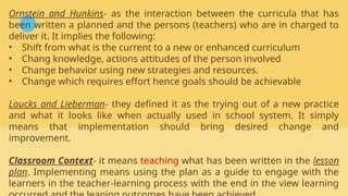Ornstein and Hunkins- as the interaction between the curricula that has
been written a planned and the persons (teachers) who are in charged to
deliver it. It implies the following:
• Shift from what is the current to a new or enhanced curriculum
• Chang knowledge, actions attitudes of the person involved
• Change behavior using new strategies and resources.
• Change which requires effort hence goals should be achievable
Loucks and Lieberman- they defined it as the trying out of a new practice
and what it looks like when actually used in school system. It simply
means that implementation should bring desired change and
improvement.
Classroom Context- it means teaching what has been written in the lesson
plan. Implementing means using the plan as a guide to engage with the
learners in the teacher-learning process with the end in the view learning
 