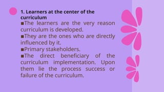 1. Learners at the center of the
curriculum
▪️
The learners are the very reason
curriculum is developed.
▪️
They are the ones who are directly
influenced by it.
▪️
Primary stakeholders.
▪️
The direct beneficiary of the
curriculum implementation. Upon
them lie the process success or
failure of the curriculum.
 