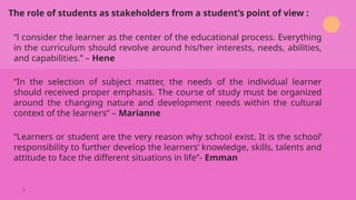 “l consider the learner as the center of the educational process. Everything
in the curriculum should revolve around his/her interests, needs, abilities,
and capabilities.” – Hene
“In the selection of subject matter, the needs of the individual learner
should received proper emphasis. The course of study must be organized
around the changing nature and development needs within the cultural
context of the learners” – Marianne
“Learners or student are the very reason why school exist. It is the school’
responsibility to further develop the learners’ knowledge, skills, talents and
attitude to face the different situations in life”- Emman
The role of students as stakeholders from a student’s point of view :
7
 