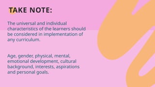 TAKE NOTE:
The universal and individual
characteristics of the learners should
be considered in implementation of
any curriculum.
Age, gender, physical, mental,
emotional development, cultural
background, interests, aspirations
and personal goals.
 