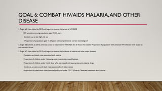 GOAL 6: COMBAT HIV/AIDS MALARIA,AND OTHER
DISEASE
1.Target 6A: Have halted by 2015 and begun to reverse the spread of HIV/AIDS
HIV prevalence among population aged 15-24 years
Condom use at last high-risk sex
Proportion of population aged 15-24 years with comprehensive correct knowledge of
2.Target 6B:Achieve, by 2010, universal access to treatment for HIV/AIDS for all those who need it Proportion of population with advanced HIV infection with access to
anti-retroviral drues
3.Target 6C: Have halted by 2015 and begun to reverse the incidence of malaria and other major diseases
. Prevalence and death rates associated with malaria
. Proportion of children under 5 sleeping under insecticide-treated bednets
. Proportion of children under 5 with fever who are treated with appropriate anti-malarial drugs
. Incidence, prevalence and death rates associated with tuberculosis
. Proportion of tuberculosis cases detected and cured under DOTS (Directly Observed treatment short course )
 