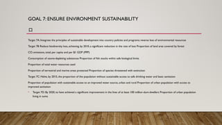 GOAL 7: ENSURE ENVIRONMENT SUSTAINABILITY
口
Target 7A: Integrate the principles of sustainable development into country policies and programs; reverse loss of environmental resources
Target 78: Reduce biodiversity loss, achieving, by 2010, a significant reduction in the rate of loss Proportion of land area covered by forest
CO. emissions, total, per capita and per $1 GDP (PPP)
Consumption of ozone-depleting substances Proportion of fish stocks within safe biological limits
Proportion of total water resources used
Proportion of terrestrial and marine areas protected Proportion of species threatened with extinction
Target 7C: Halve, by 2015, the proportion of the population without sustainable access to safe drinking water and basic sanitation
Proportion of population with sustainable access to an improved water source, urban and rural Proportion of urban population with access to
improved sanitation
• Target 7D: By 2020, to have achieved a significant improvement in the lives of at least 100 million slum-dwellers Proportion of urban population
living in suma
 
