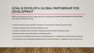 GOAL 8: DEVELOP A GLOBAL PARTNERSHIP FOR
DEVELOPMENT
Millennium development goal 8 has 6 targets that seek to develop global A GLOBAL PARTNERSHIP FOR DEVELOPMENT
partnership for development, namely:
• To further develop an open, predictable, rule-based, non- discriminatory trading and economic system
• To address the special needs of the least developed countries
• To address the special needs of small island developing Statesand landlocked developing countries
• To deal exhaustively with the debt problems of developing nations
• To provide access to affordable essential drugs in the developing world – in collaboration with pharmaceutical companies.
• To avail benefits of new technologies, especially information and communications, in collaboration with the private sector
 