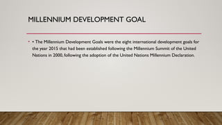 MILLENNIUM DEVELOPMENT GOAL
• • The Millennium Development Goals were the eight international development goals for
the year 2015 that had been established following the Millennium Summit of the United
Nations in 2000, following the adoption of the United Nations Millennium Declaration.
 