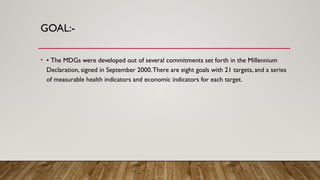 GOAL:-
• • The MDGs were developed out of several commitments set forth in the Millennium
Declaration, signed in September 2000.There are eight goals with 21 targets, and a series
of measurable health indicators and economic indicators for each target.
 