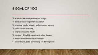 8 GOAL OF MDG
To eradicate extreme poverty and hunger
To achieve universal primary education
To promote gender equality and empower women
To reduce child mortality
To improve maternal health
To combat HIV/AIDS, malaria, and other diseases
To ensure environmental sustainability
• To develop a global partnership for development
 