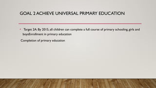 GOAL 2 ACHIEVE UNIVERSAL PRIMARY EDUCATION
• Target 2A: By 2015, all children can complete a full course of primary schooling, girls and
boysEnrollment in primary education
Completion of primary education
 