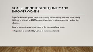 GOAL 3: PROMOTE GENI EQUALITY AND
EMPOWER WOMEN
Target 3A: Eliminate gender disparity in primary and secondary education preferably by
2005, and at all levels by 2015Ratios of girls to boys in primary, secondary and tertiary
education
Share of women in wage employment in the non-agricultural sector
• Proportion of seats held by women in national parliament
 