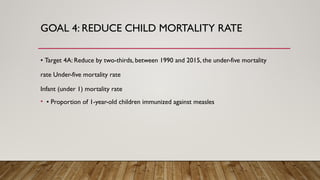 GOAL 4: REDUCE CHILD MORTALITY RATE
• Target 4A: Reduce by two-thirds, between 1990 and 2015, the under-five mortality
rate Under-five mortality rate
Infant (under 1) mortality rate
• • Proportion of 1-year-old children immunized against measles
 