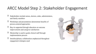 ARCC Model Step 2: Stakeholder Engagement
 Stakeholders include nurses, doctors, aides, administrators,
and family members
 Workshops and presentations demonstrate benefits of
person-centered approaches
 Buy-in supported through education on outcome
improvements and caregiver satisfaction
 Mentorship is used to guide clinical staff through
implementation process
 Interdisciplinary collaboration emphasized throughout
engagement strategies used
 