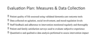 Evaluation Plan: Measures & Data Collection
 Patient quality of life assessed using validated dementia care outcome tools
 Data collected on agitation, social involvement, and mood regulation levels
 Staff feedback and adherence to intervention monitored regularly and thoroughly
 Patient and family satisfaction surveys used to evaluate subjective experience
 Quantitative and qualitative data analysis performed to assess intervention impact
 
