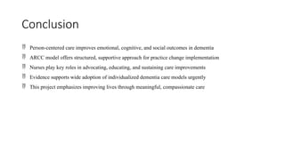 Conclusion
 Person-centered care improves emotional, cognitive, and social outcomes in dementia
 ARCC model offers structured, supportive approach for practice change implementation
 Nurses play key roles in advocating, educating, and sustaining care improvements
 Evidence supports wide adoption of individualized dementia care models urgently
 This project emphasizes improving lives through meaningful, compassionate care
 