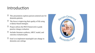 Introduction
 This presentation explores person-centered care for
dementia patients.
 The focus is improving their quality of life using
evidence-based strategies
 Project utilizes the PICO framework to guide
practice change evaluation
 Includes literature synthesis, ARCC model, and
outcome evaluation plan.
 Goal is to implement meaningful care change in
dementia care settings
 