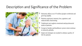 Description and Significance of the Problem
 Dementia affects over 55 million people worldwide and
growing rapidly.
 Patients experience memory loss, agitation, and
reduced daily functioning.
 Traditional care neglects emotional and psychosocial
needs of patients.
 Caregiver burden and healthcare system strain continue
to intensify globally.
 Improved strategies are needed to enhance quality of
life for patients
 