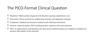 The PICO-Format Clinical Question
 Population: Elderly patients diagnosed with dementia requiring comprehensive care
 Intervention: Person-centered care emphasizing autonomy and engagement strategies
 Comparison: Standard care focused on medical needs without personalization
 Outcome: Improved quality of life including emotion, cognition, and social connection
 PICO: In elderly patients with dementia, how does person-centered nursing care compared to standard care
practices affect quality of life outcomes?
 