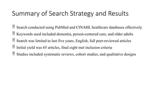 Summary of Search Strategy and Results
 Search conducted using PubMed and CINAHL healthcare databases effectively
 Keywords used included dementia, person-centered care, and older adults
 Search was limited to last five years, English, full peer-reviewed articles
 Initial yield was 65 articles, final eight met inclusion criteria
 Studies included systematic reviews, cohort studies, and qualitative designs
 