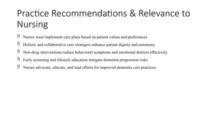 Practice Recommendations & Relevance to
Nursing
 Nurses must implement care plans based on patient values and preferences
 Holistic and collaborative care strategies enhance patient dignity and autonomy
 Non-drug interventions reduce behavioral symptoms and emotional distress effectively
 Early screening and lifestyle education mitigate dementia progression risks
 Nurses advocate, educate, and lead efforts for improved dementia care practices
 