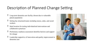 Description of Planned Change Setting
 Long-term dementia care facility chosen due to vulnerable
patient population
 Setting has structured teams including nurses, aides, and social
workers
 Ideal location for testing individualized interventions and
collaborative practices
 Preliminary readiness assessment identifies barriers and support
for change
 Leadership supportive of innovation and quality improvement in
dementia care
 