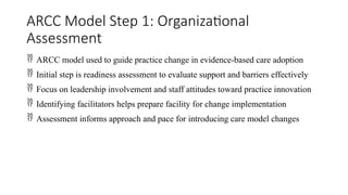 ARCC Model Step 1: Organizational
Assessment
 ARCC model used to guide practice change in evidence-based care adoption
 Initial step is readiness assessment to evaluate support and barriers effectively
 Focus on leadership involvement and staff attitudes toward practice innovation
 Identifying facilitators helps prepare facility for change implementation
 Assessment informs approach and pace for introducing care model changes
 
