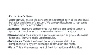 • Elements of a System
1.Architecture: This is the conceptual model that defines the structure,
behavior, and views of a system. We can use flowcharts to represent
and illustrate the architecture.
2.Modules: These are components that handle one specific task in a
system. A combination of the modules makes up the system.
3.Components: This provides a particular function or group of related
functions. They are made up of modules.
4.Interfaces: This is the shared boundary across which the
components of a system exchange information and relate.
5.Data: This is the management of the information and data flow.
 