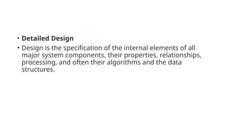 • Detailed Design
• Design is the specification of the internal elements of all
major system components, their properties, relationships,
processing, and often their algorithms and the data
structures.
 