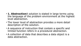 • 1. AbstractionA solution is stated in large terms using
the language of the problem environment at the highest
level abstraction.
• The lower level of abstraction provides a more detail
description of the solution.
• A sequence of instruction that contain a specific and
limited function refers in a procedural abstraction.
• A collection of data that describes a data object is a
data abstraction.
 